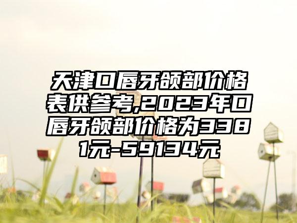 天津口唇牙颌部价格表供参考,2023年口唇牙颌部价格为3381元-59134元