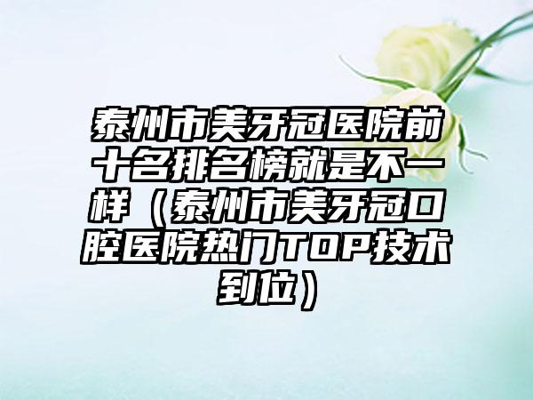 泰州市美牙冠医院前十名排名榜就是不一样（泰州市美牙冠口腔医院热门TOP技术到位）