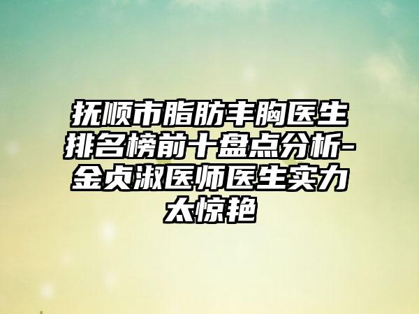 抚顺市脂肪丰胸医生排名榜前十盘点分析-金贞淑医师医生实力太惊艳