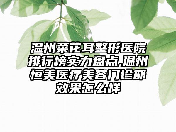 温州菜花耳整形医院排行榜实力盘点,温州恒美医疗美容门诊部成果怎么样