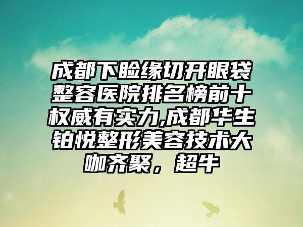 成都下睑缘切开眼袋整容医院排名榜前十权威有实力,成都华生铂悦整形美容技术大咖齐聚，超牛