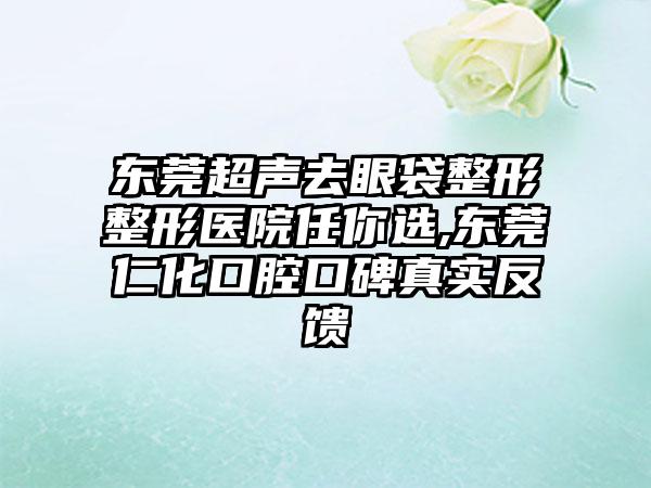 东莞超声去眼袋整形整形医院任你选,东莞仁化口腔口碑真实反馈