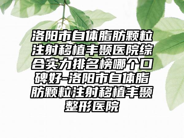 洛阳市自体脂肪颗粒注射移植丰颞医院综合实力排名榜哪个口碑好-洛阳市自体脂肪颗粒注射移植丰颞整形医院