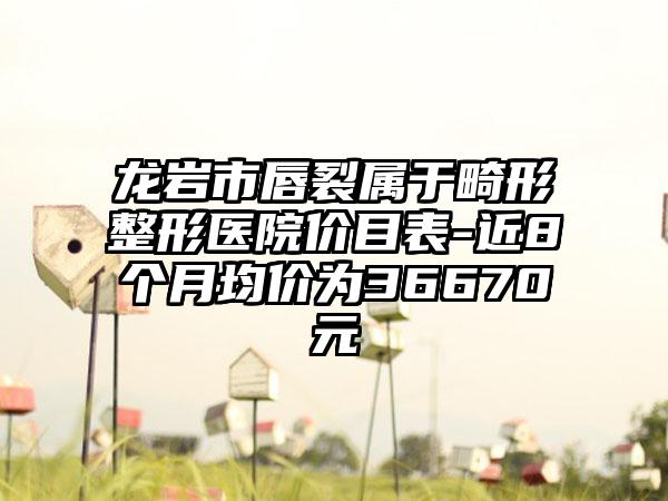 龙岩市唇裂属于畸形整形医院价目表-近8个月均价为36670元