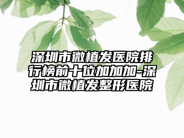 深圳市微植发医院排行榜前十位加加加-深圳市微植发整形医院