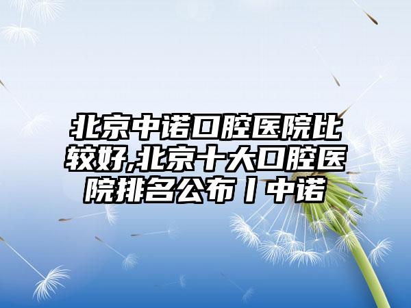 北京中诺口腔医院比较好,北京十大口腔医院排名公布丨中诺