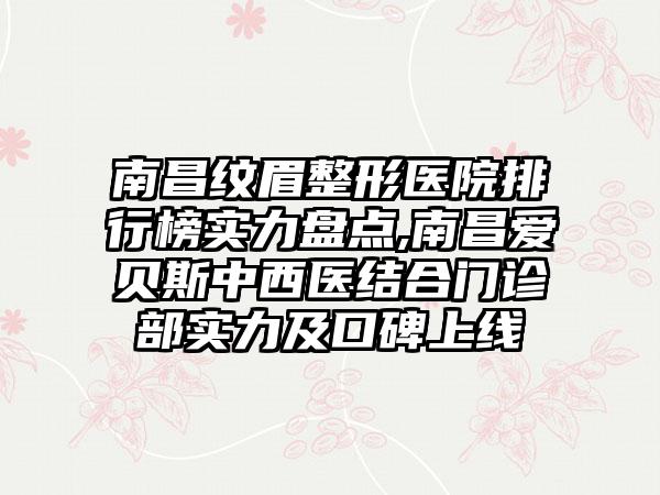 南昌纹眉整形医院排行榜实力盘点,南昌爱贝斯中西医结合门诊部实力及口碑上线