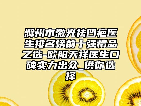 滁州市激光祛凹疤医生排名榜前十强精品之选-欧阳天祥医生口碑实力出众_供你选择