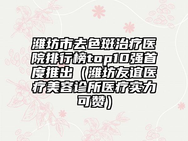 潍坊市去色斑治疗医院排行榜top10强首度推出（潍坊友谊医疗美容诊所医疗实力可赞）