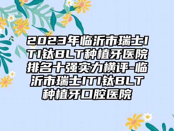 2023年临沂市瑞士ITI钛BLT种植牙医院排名十强实力横评-临沂市瑞士ITI钛BLT种植牙口腔医院