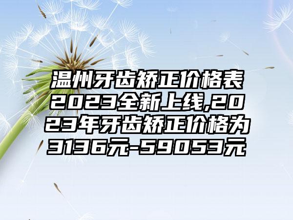 温州牙齿矫正价格表2023全新上线,2023年牙齿矫正价格为3136元-59053元