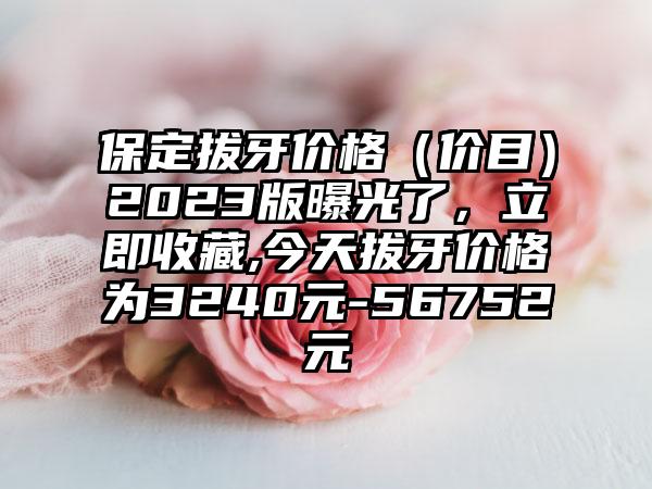 保定拔牙价格（价目）2023版曝光了，立即收藏,今天拔牙价格为3240元-56752元