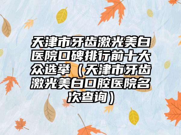 天津市牙齿激光美白医院口碑排行前十大众选举（天津市牙齿激光美白口腔医院名次查询）