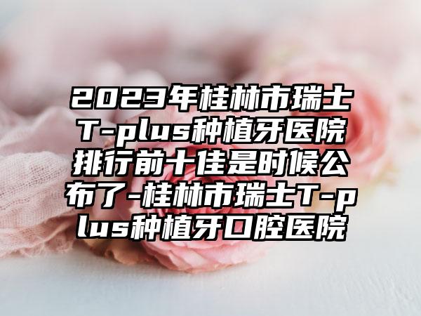 2023年桂林市瑞士T-plus种植牙医院排行前十佳是时候公布了-桂林市瑞士T-plus种植牙口腔医院