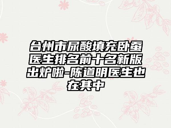 台州市尿酸填充卧蚕医生排名前十名新版出炉啦-陈道明医生也在其中