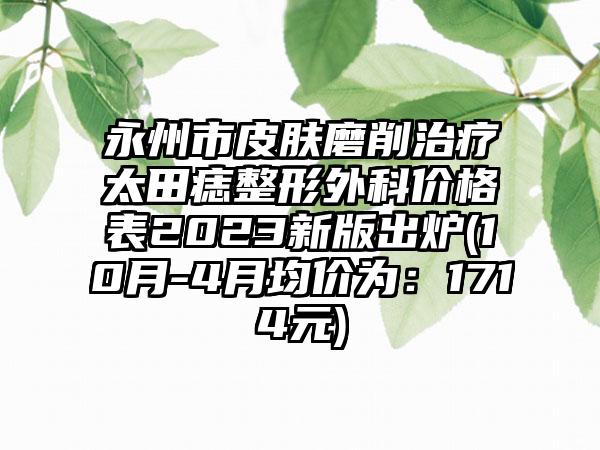 永州市皮肤磨削治疗太田痣整形外科价格表2023新版出炉(10月-4月均价为：1714元)