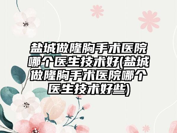 盐城做隆胸手术医院哪个医生技术好(盐城做隆胸手术医院哪个医生技术好些)