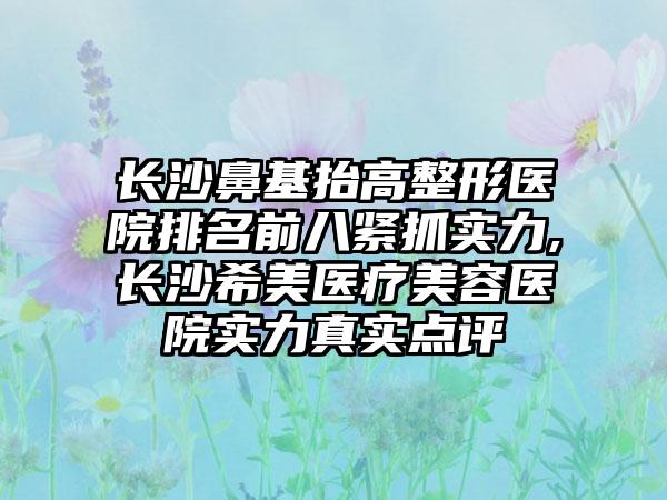 长沙鼻基抬高整形医院排名前八紧抓实力,长沙希美医疗美容医院实力真实点评