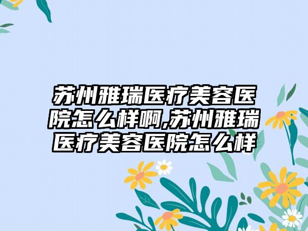 苏州雅瑞医疗美容医院怎么样啊,苏州雅瑞医疗美容医院怎么样