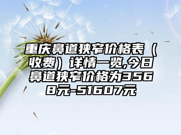 重庆鼻道狭窄价格表（收费）详情一览,今日鼻道狭窄价格为3568元-51607元