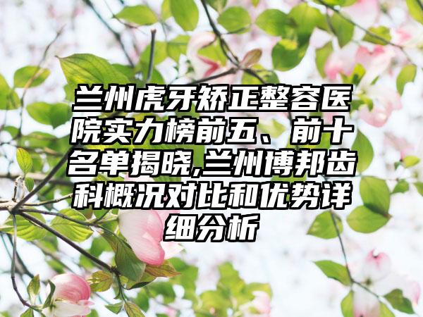 兰州虎牙矫正整容医院实力榜前五、前十名单揭晓,兰州博邦齿科概况对比和优势详细分析