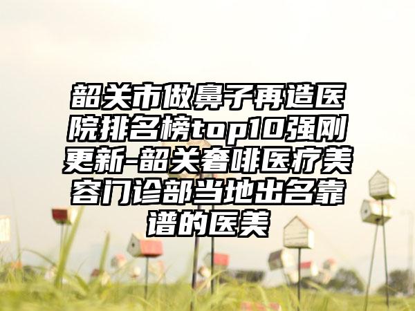 韶关市做鼻子再造医院排名榜top10强刚更新-韶关奢啡医疗美容门诊部当地出名靠谱的医美