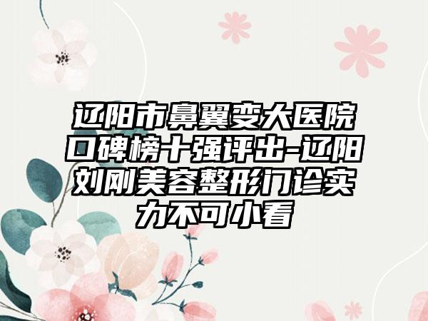 辽阳市鼻翼变大医院口碑榜十强评出-辽阳刘刚美容整形门诊实力不可小看