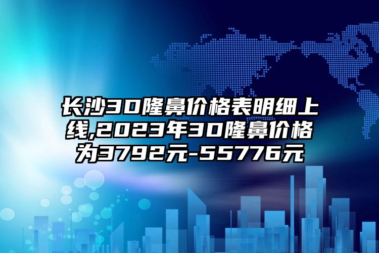 长沙3D隆鼻价格表明细上线,2023年3D隆鼻价格为3792元-55776元