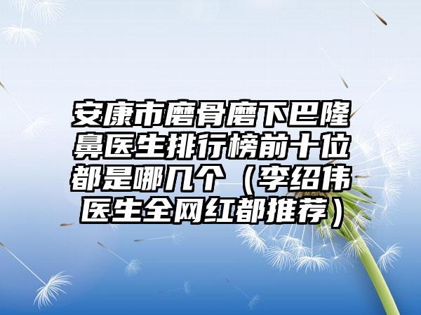 安康市磨骨磨下巴隆鼻医生排行榜前十位都是哪几个（李绍伟医生全网红都推荐）