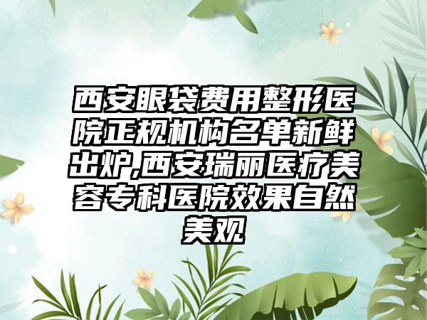 西安眼袋费用整形医院正规机构名单新鲜出炉,西安瑞丽医疗美容专科医院成果自然美观