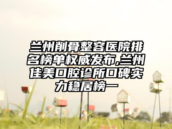 兰州削骨整容医院排名榜单权威发布,兰州佳美口腔诊所口碑实力稳居榜一