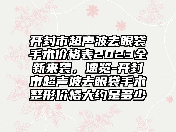 开封市超声波去眼袋手术价格表2023全新来袭，速览-开封市超声波去眼袋手术整形价格大约是多少