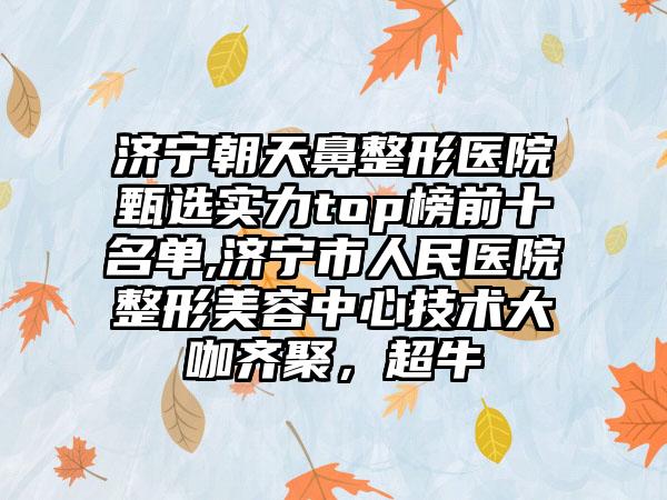 济宁朝天鼻整形医院甄选实力top榜前十名单,济宁市人民医院整形美容中心技术大咖齐聚，超牛