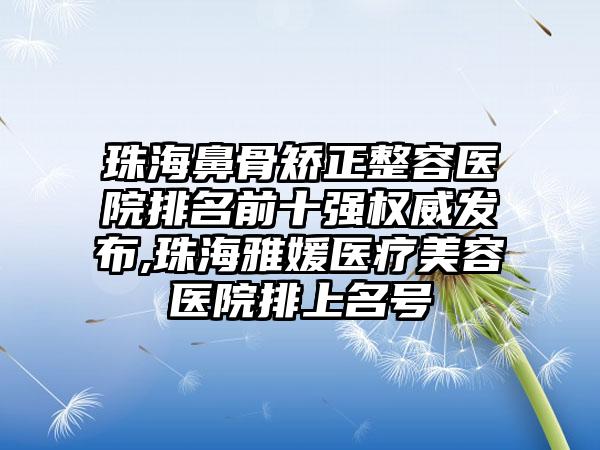 珠海鼻骨矫正整容医院排名前十强权威发布,珠海雅媛医疗美容医院排上名号