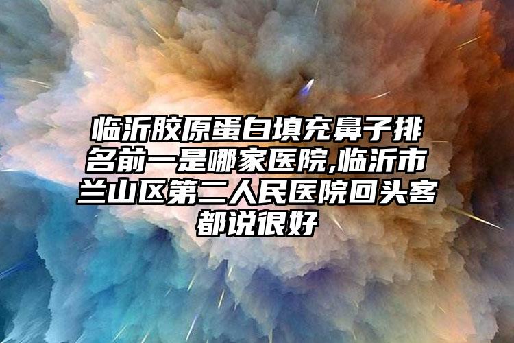 临沂胶原蛋白填充鼻子排名前一是哪家医院,临沂市兰山区第二人民医院回头客都说良好