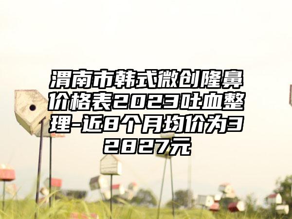 渭南市韩式微创隆鼻价格表2023吐血整理-近8个月均价为32827元