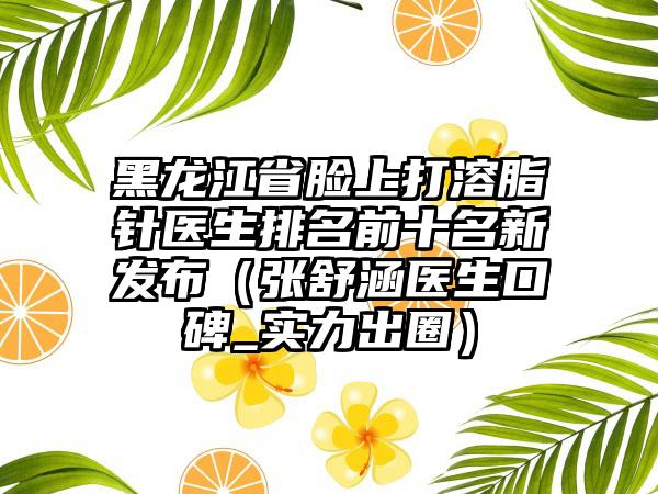 黑龙江省脸上打溶脂针医生排名前十名新发布（张舒涵医生口碑_实力出圈）