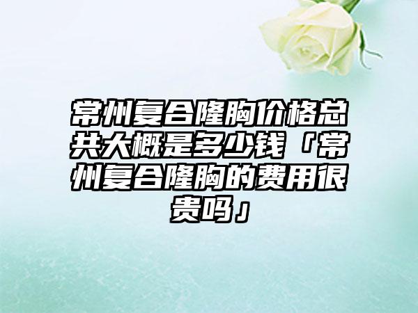 常州复合隆胸价格总共大概是多少钱「常州复合隆胸的费用很贵吗」