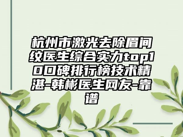 杭州市激光去除眉间纹医生综合实力top10口碑排行榜技术不错-韩彬医生网友-靠谱