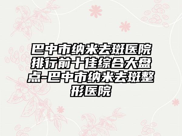 巴中市纳米去斑医院排行前十佳综合大盘点-巴中市纳米去斑整形医院