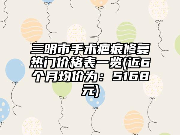 三明市手术疤痕修复热门价格表一览(近6个月均价为：5168元)