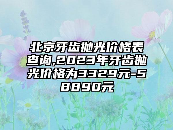 北京牙齿抛光价格表查询,2023年牙齿抛光价格为3329元-58890元