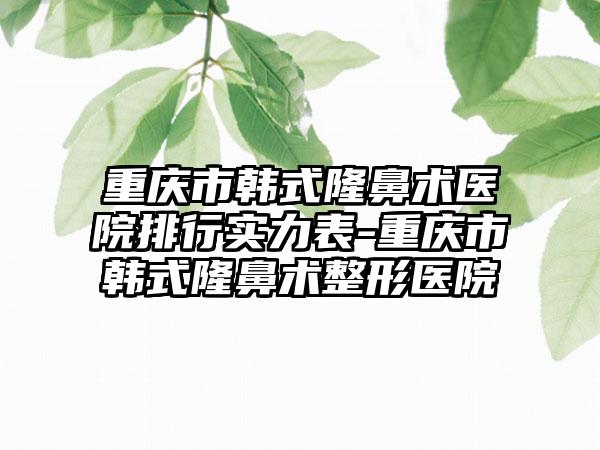 重庆市韩式隆鼻术医院排行实力表-重庆市韩式隆鼻术整形医院