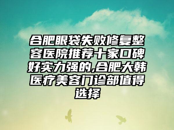 合肥眼袋失败修复整容医院推荐十家口碑好实力强的,合肥大韩医疗美容门诊部值得选择