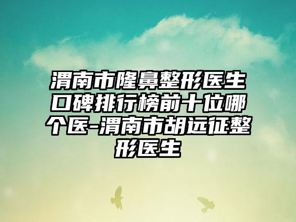 渭南市七元医生口碑排行榜前十位哪个医-渭南市胡远征整形医生