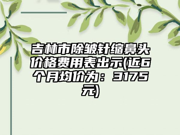 吉林市除皱针缩鼻头价格费用表出示(近6个月均价为：3175元)