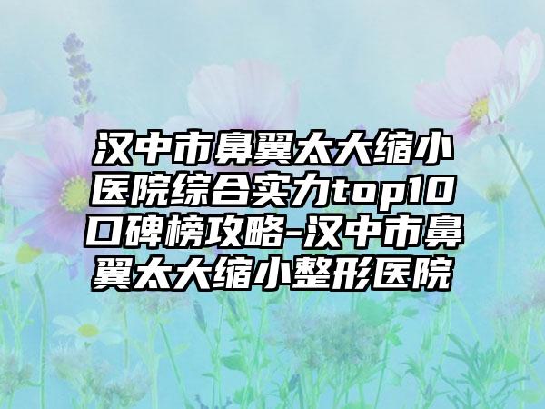 汉中市鼻翼太大缩小医院综合实力top10口碑榜攻略-汉中市鼻翼太大缩小整形医院