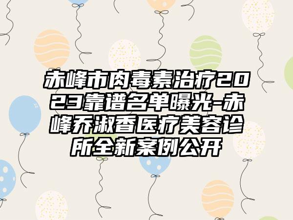 赤峰市肉毒素治疗2023靠谱名单曝光-赤峰乔淑香医疗美容诊所全新实例公开