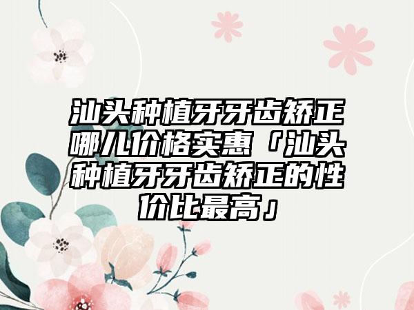 汕头种植牙牙齿矫正哪儿价格实惠「汕头种植牙牙齿矫正的性价比较高」