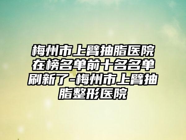 梅州市上臂抽脂医院在榜名单前十名名单刷新了-梅州市上臂抽脂整形医院